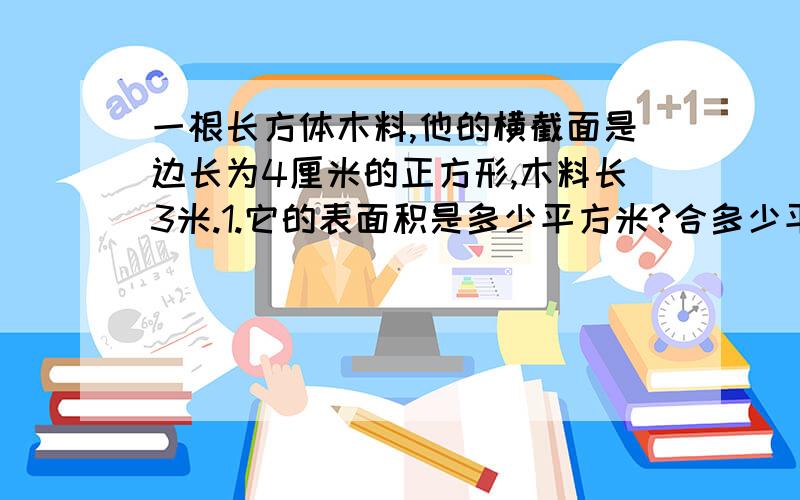 一根长方体木料,他的横截面是边长为4厘米的正方形,木料长3米.1.它的表面积是多少平方米?合多少平方分2.它的体积是多少立方米?合多少立方分米?