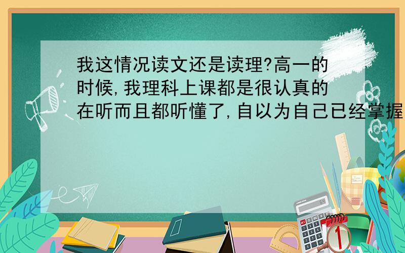 我这情况读文还是读理?高一的时候,我理科上课都是很认真的在听而且都听懂了,自以为自己已经掌握了,可是下来自己做题什么都不懂,这一下子我憋屈了,尤其是考完试,看看那分数那叫惨啊数