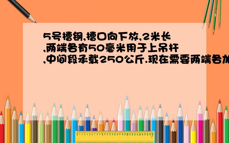 5号槽钢,槽口向下放,2米长,两端各有50毫米用于上吊杆,中间段承载250公斤.现在需要两端各加150毫米.问：用什么方法、材料加长能达到承载要求?最好有计算步骤和说明.先行谢谢了.