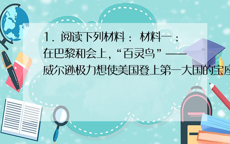 1．阅读下列材料： 材料一：在巴黎和会上,“百灵鸟”——威尔逊极力想使美国登上第一大国的宝座,称霸世材料一：在巴黎和会上,“百灵鸟”——威尔逊极力想使美国登上第一大国的宝座,