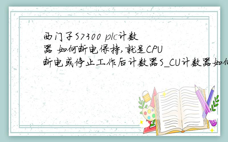 西门子S7300 plc计数器 如何断电保持,就是CPU断电或停止工作后计数器S_CU计数器如何保持原来的计数,在下次通电工作时吧不重新计数,延续上次的计数个数累加计数?