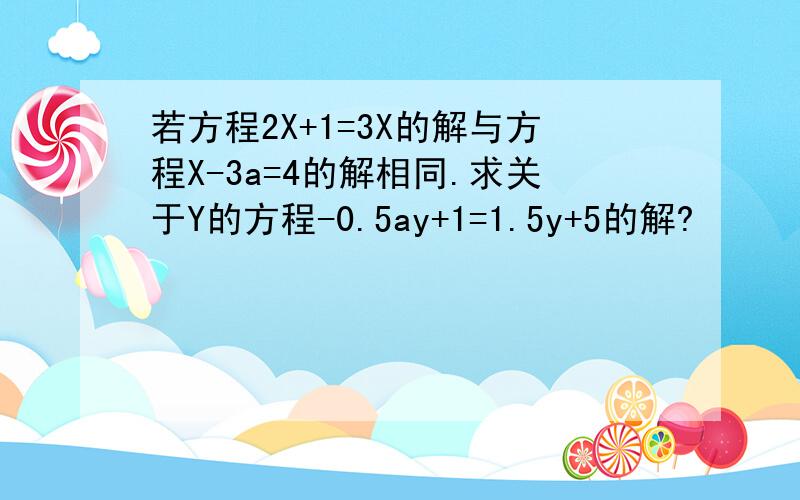 若方程2X+1=3X的解与方程X-3a=4的解相同.求关于Y的方程-0.5ay+1=1.5y+5的解?