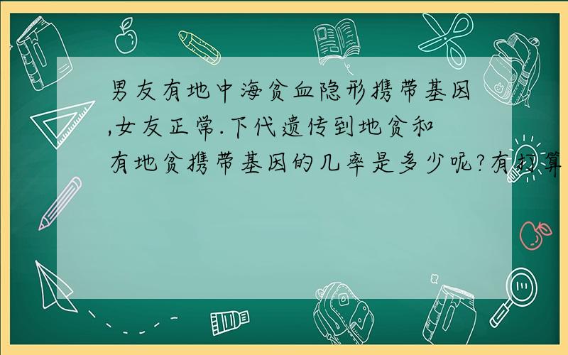 男友有地中海贫血隐形携带基因,女友正常.下代遗传到地贫和有地贫携带基因的几率是多少呢?有打算结婚,真的非常担心!