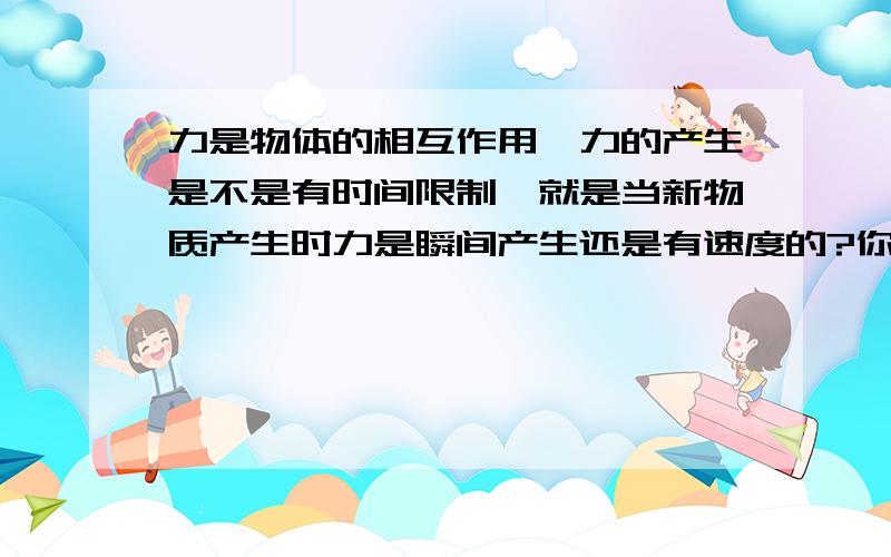 力是物体的相互作用,力的产生是不是有时间限制,就是当新物质产生时力是瞬间产生还是有速度的?你的意思力是超光速的？