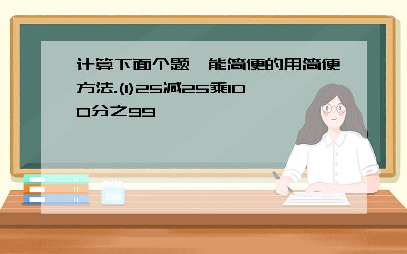 计算下面个题,能简便的用简便方法.(1)25减25乘100分之99