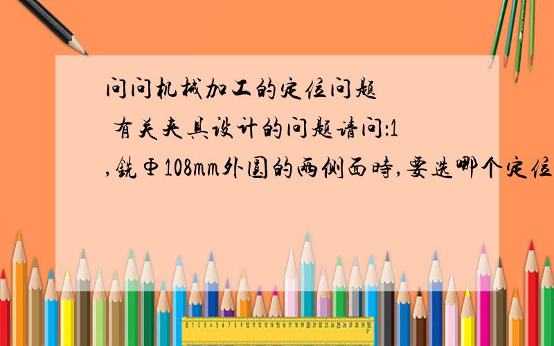 问问机械加工的定位问题    有关夹具设计的问题请问：1,铣Φ108mm外圆的两侧面时,要选哪个定位基准和定位方案            2.钻Φ9mm的孔时,要选哪个定位基准和定位方案