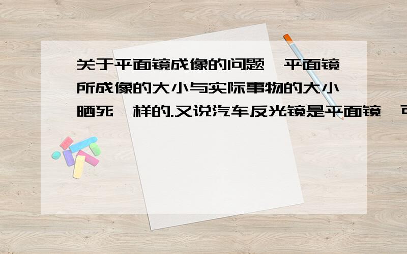 关于平面镜成像的问题,平面镜所成像的大小与实际事物的大小晒死一样的.又说汽车反光镜是平面镜,可是我晚上坐在车里看镜内的像明显比实际的要小啊,这是怎么回事呢?