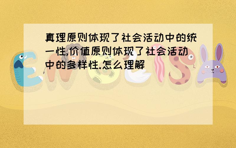 真理原则体现了社会活动中的统一性,价值原则体现了社会活动中的多样性.怎么理解