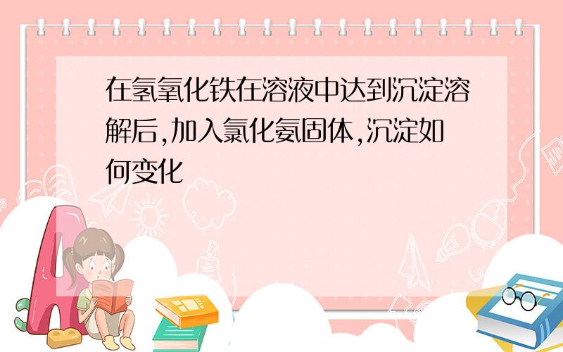 在氢氧化铁在溶液中达到沉淀溶解后,加入氯化氨固体,沉淀如何变化