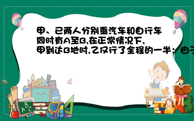 甲、已两人分别乘汽车和自行车同时有A至B,在正常情况下,甲到达B地时,乙仅行了全程的一半；由于甲在中途因事停留3小时,因此甲、乙两人于全程的2/3处相遇；甲到达B地时,乙距B仅次15千米.