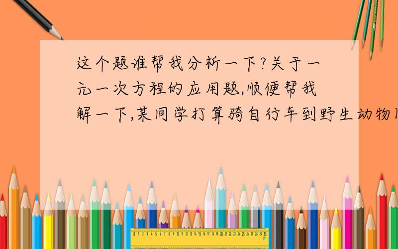 这个题谁帮我分析一下?关于一元一次方程的应用题,顺便帮我解一下,某同学打算骑自行车到野生动物园去参观,出发时心里盘算,如果以每小时8千米的速度骑行,那么中午12点才能到达；如果以