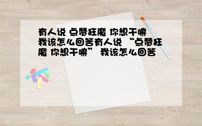 有人说 点赞狂魔 你想干嘛 我该怎么回答有人说 “点赞狂魔 你想干嘛” 我该怎么回答