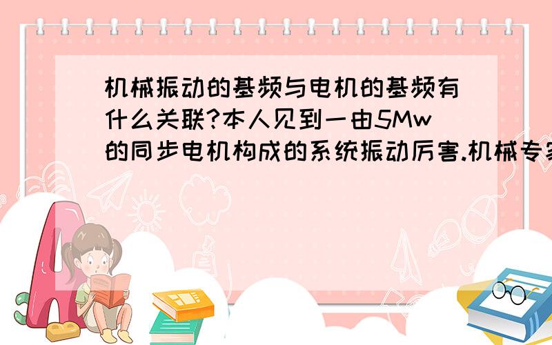 机械振动的基频与电机的基频有什么关联?本人见到一由5Mw的同步电机构成的系统振动厉害.机械专家用频谱分析仪对系统进行振动的频谱分析.其中有关于被测系统（此5Mw同步电机）的基频的