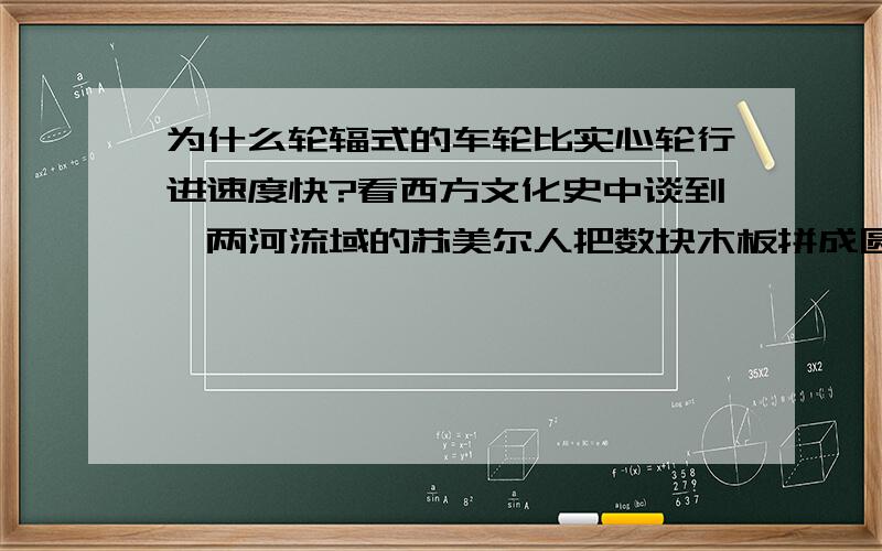 为什么轮辐式的车轮比实心轮行进速度快?看西方文化史中谈到,两河流域的苏美尔人把数块木板拼成圆形,再将饰扣将其固定在一起发明了车轮.后来赫梯人将其改造成轮辐式,马车行驶速度加