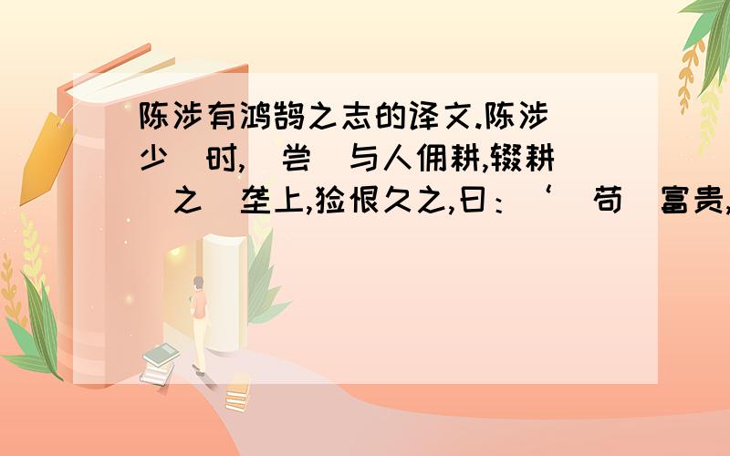 陈涉有鸿鹄之志的译文.陈涉（少）时,（尝）与人佣耕,辍耕（之）垄上,怅恨久之,曰：‘（苟）富贵,无相忘.’佣者笑而应曰：‘（若）（为佣）耕,何富贵也?’陈涉太息曰：‘嗟乎,燕雀（安