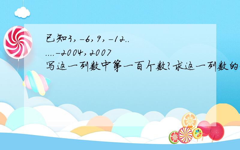 已知3,-6,9,-12......-2004,2007写这一列数中第一百个数?求这一列数的和?