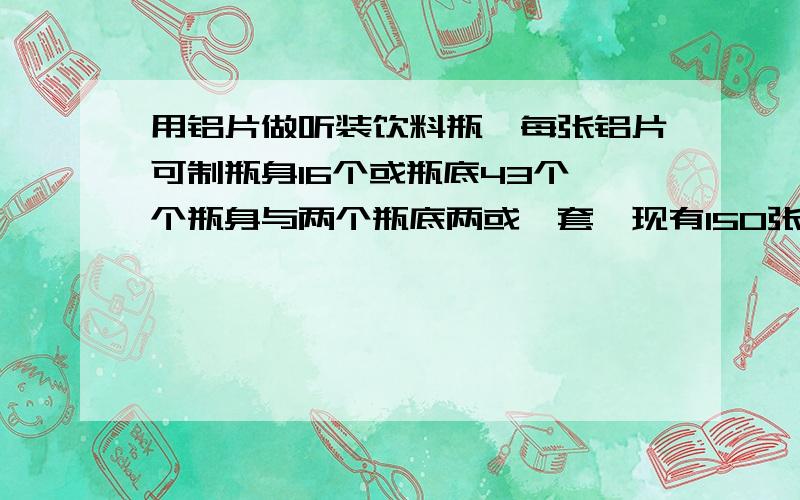 用铝片做听装饮料瓶,每张铝片可制瓶身16个或瓶底43个一个瓶身与两个瓶底两或一套,现有150张铝片,用多少张制瓶身,多少张制瓶底刚好制成整套的饮料瓶?