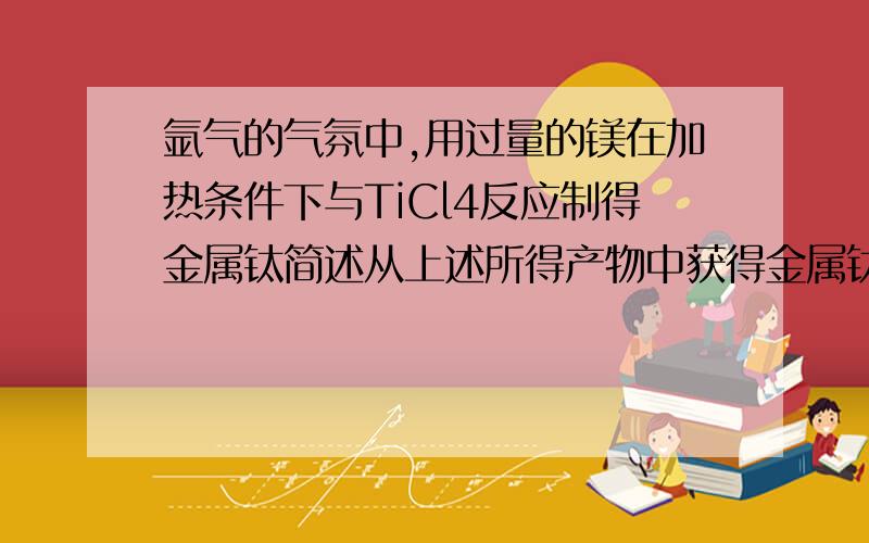 氩气的气氛中,用过量的镁在加热条件下与TiCl4反应制得金属钛简述从上述所得产物中获得金属钛的步骤