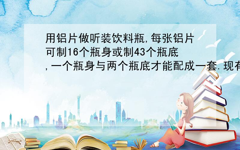 用铝片做听装饮料瓶,每张铝片可制16个瓶身或制43个瓶底,一个瓶身与两个瓶底才能配成一套.现有150张铝片,问用多少张制作瓶身,多少张制作瓶底,可使制作的瓶身与瓶底正好配套?请用一元一