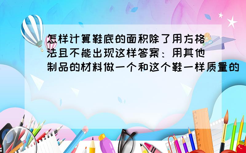 怎样计算鞋底的面积除了用方格法且不能出现这样答案：用其他制品的材料做一个和这个鞋一样质量的 同样高度的 规则形状