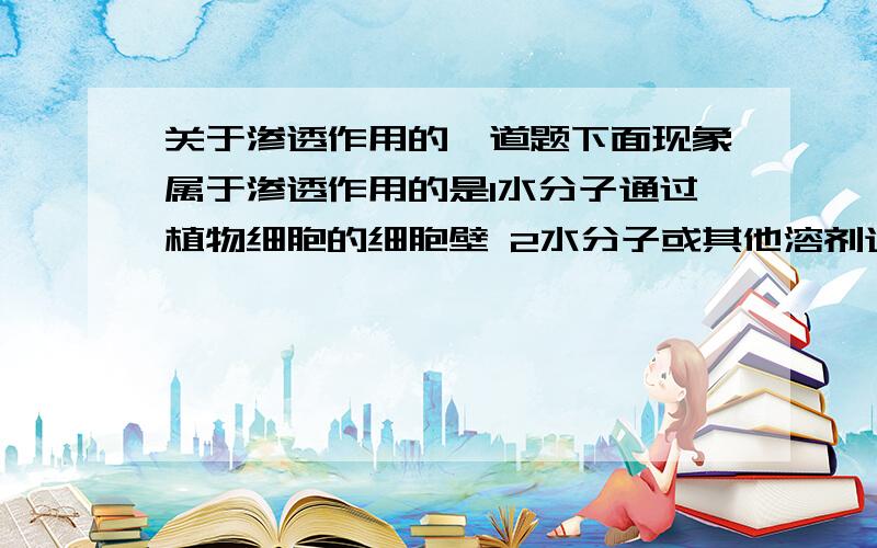 关于渗透作用的一道题下面现象属于渗透作用的是1水分子通过植物细胞的细胞壁 2水分子或其他溶剂通过细胞膜 3蔗糖分子通过细胞壁4水分子或其他溶剂通过液泡膜 5水分子或其他溶剂通过