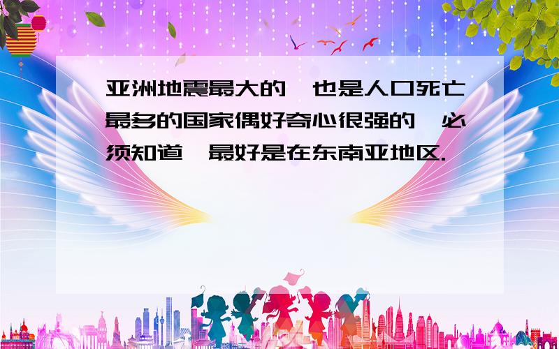 亚洲地震最大的,也是人口死亡最多的国家偶好奇心很强的,必须知道,最好是在东南亚地区.