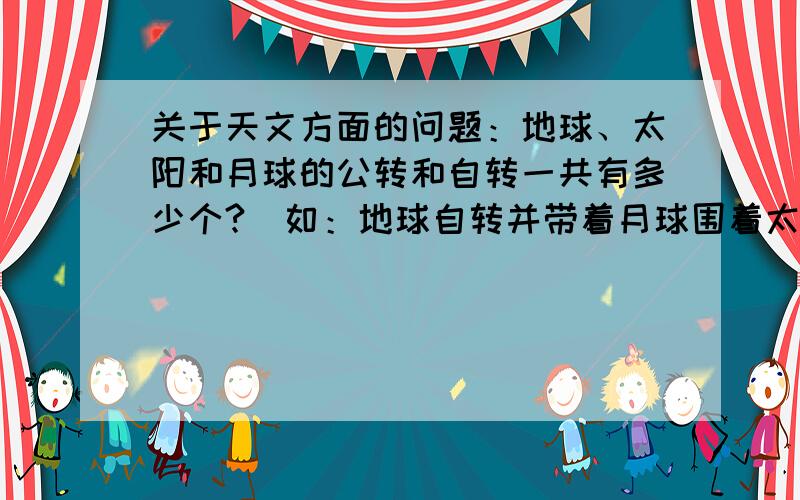 关于天文方面的问题：地球、太阳和月球的公转和自转一共有多少个?（如：地球自转并带着月球围着太阳公转,这里有2个）