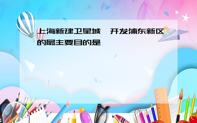 上海新建卫星城、开发浦东新区的最主要目的是