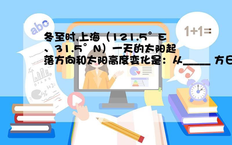 冬至时,上海（121.5°E、31.5°N）一天的太阳起落方向和太阳高度变化是：从_____ 方日出,太阳高度逐渐升高,大约到_________（北京时间）时到达上中天,之后太阳高度逐渐降低,在________方向日落.