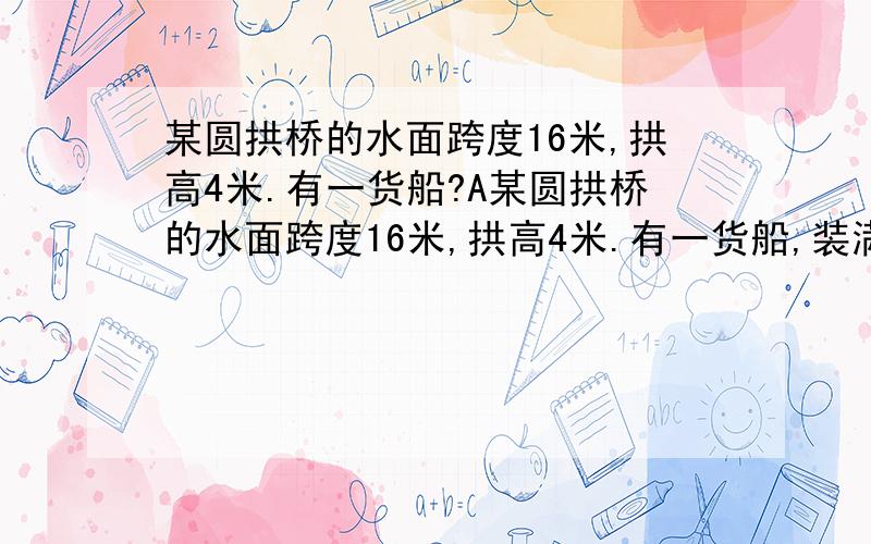 某圆拱桥的水面跨度16米,拱高4米.有一货船?A某圆拱桥的水面跨度16米,拱高4米.有一货船,装满货过桥,顶部宽4米,水面以上高3米,请问此船能否通过?当卸完货返航时,船水面以上高3.9米,此时能否