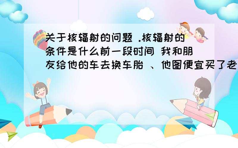 关于核辐射的问题 .核辐射的条件是什么前一段时间 我和朋友给他的车去换车胎 、他图便宜买了老板介绍的日本二手轮胎 我和他一起上的 .开始我没在意 后来越想越不对 .日本来的东西会不