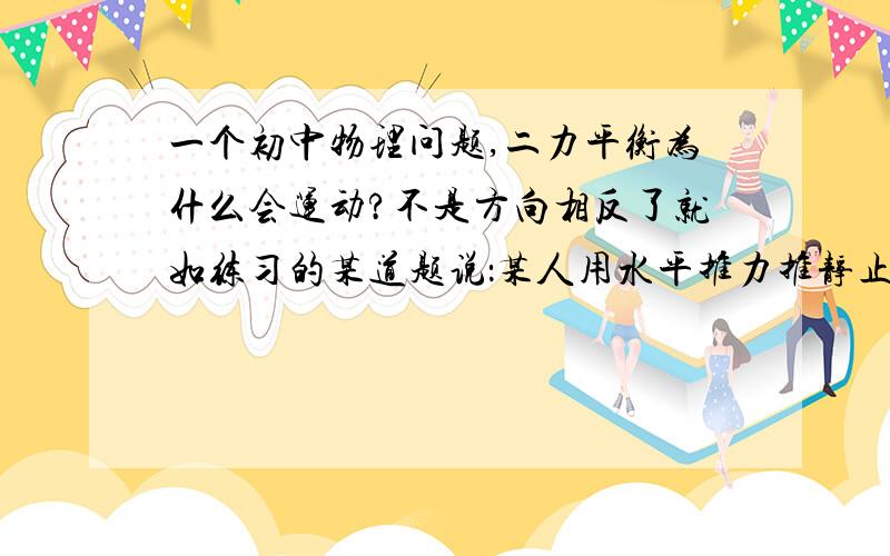 一个初中物理问题,二力平衡为什么会运动?不是方向相反了就如练习的某道题说：某人用水平推力推静止在平直公路的汽车,没推动,汽车虽没推动,但推力等于汽车所受阻力.某道题又这样说：