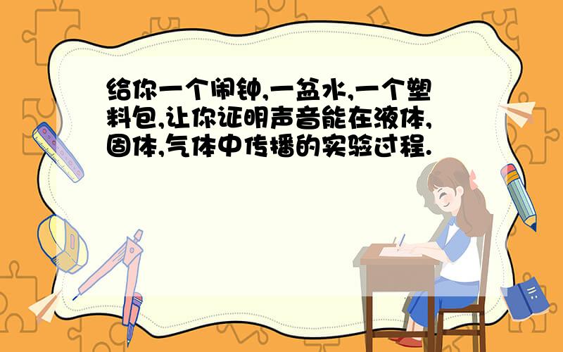 给你一个闹钟,一盆水,一个塑料包,让你证明声音能在液体,固体,气体中传播的实验过程.