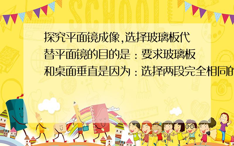 探究平面镜成像,选择玻璃板代替平面镜的目的是：要求玻璃板和桌面垂直是因为：选择两段完全相同的蜡烛是为了：