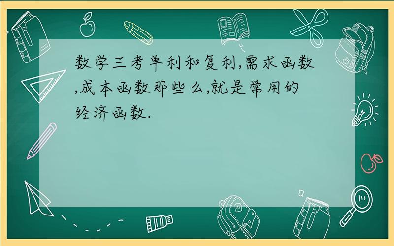 数学三考单利和复利,需求函数,成本函数那些么,就是常用的经济函数.