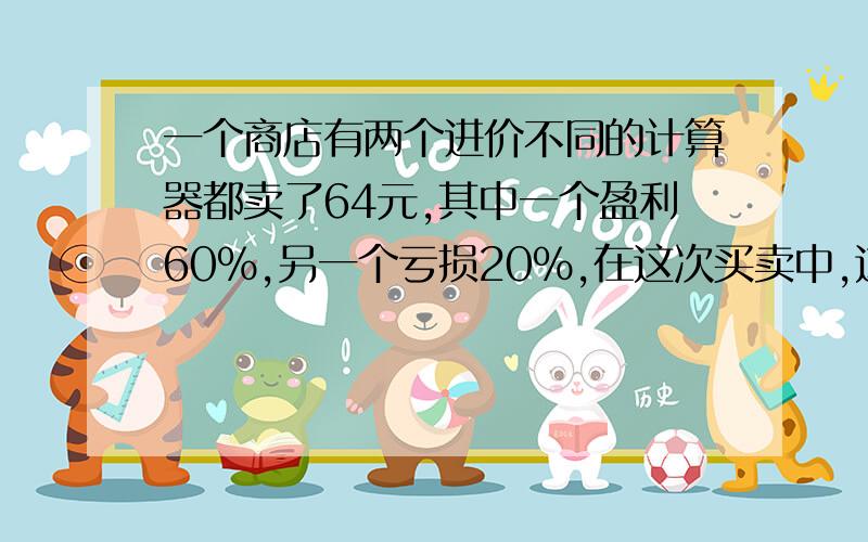 一个商店有两个进价不同的计算器都卖了64元,其中一个盈利60％,另一个亏损20％,在这次买卖中,这家商店（ ） A.不赔不赚 B.赚了32元 C.赔了8元 D.赚了8元