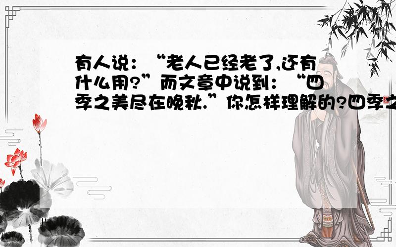 有人说：“老人已经老了,还有什么用?”而文章中说到：“四季之美尽在晚秋.”你怎样理解的?四季之美尽在晚秋什么意思?