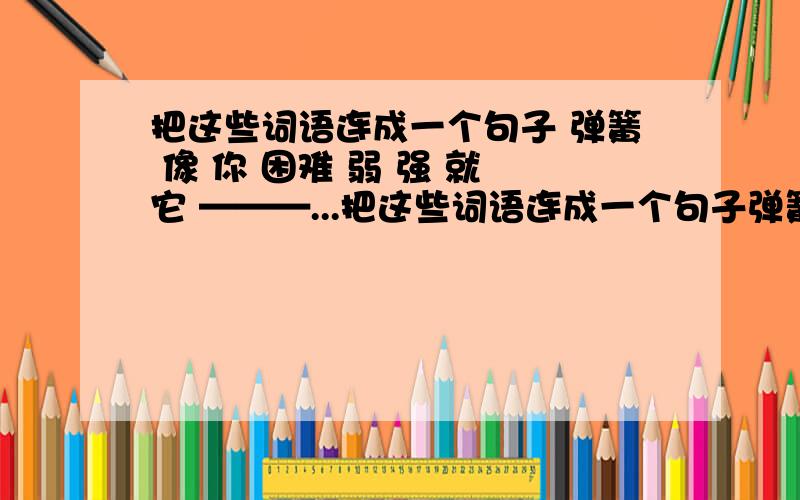 把这些词语连成一个句子 弹簧 像 你 困难 弱 强 就 它 ———...把这些词语连成一个句子弹簧 像 你 困难 弱 强 就 它————————————————求兄弟姐妹们帮帮忙,