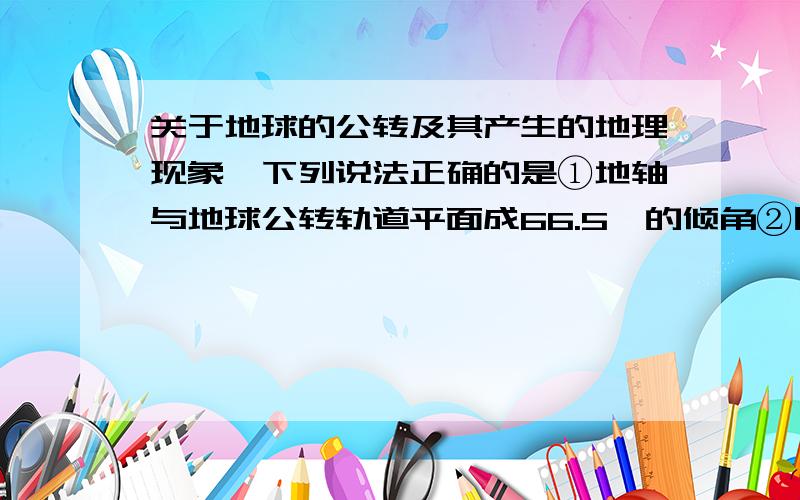 关于地球的公转及其产生的地理现象,下列说法正确的是①地轴与地球公转轨道平面成66.5°的倾角②因地球的公转使得中纬度地区四季更替明显③因地球公转使得地球上各地昼夜长短有规律的