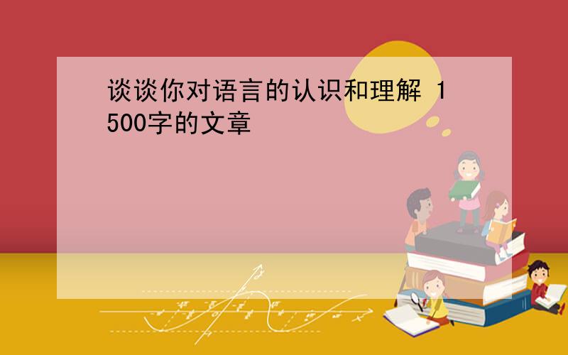 谈谈你对语言的认识和理解 1500字的文章