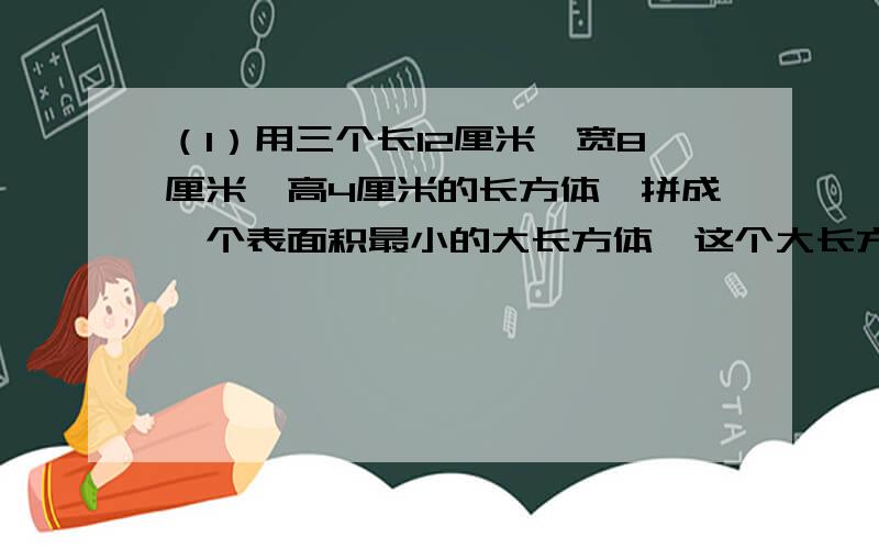 （1）用三个长12厘米、宽8厘米、高4厘米的长方体,拼成一个表面积最小的大长方体,这个大长方体的表面积是多少?（2）一个长5厘米、宽4厘米、高3厘米的长方体,截成两个形状.大小完全一样