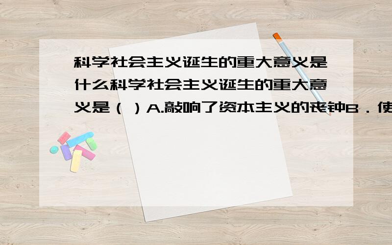 科学社会主义诞生的重大意义是什么科学社会主义诞生的重大意义是（）A.敲响了资本主义的丧钟B．使工人阶级拥有了反对资产阶级的强大思想武器C．指引一些国家的工人阶级进行革命,在