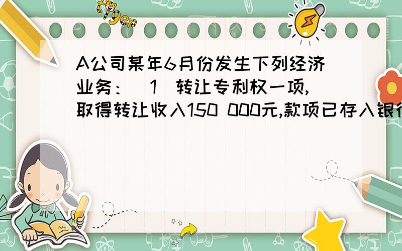 A公司某年6月份发生下列经济业务：（1）转让专利权一项,取得转让收入150 000元,款项已存入银行.无形资产的账面余额为120 000元,累计摊销为40 000元,营业税率5%.（2）预提短期借款利息50 000元.