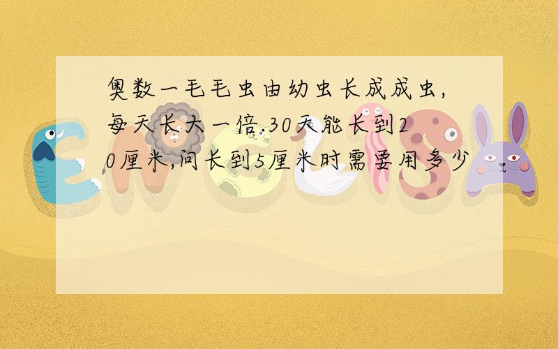 奥数一毛毛虫由幼虫长成成虫,每天长大一倍.30天能长到20厘米,问长到5厘米时需要用多少