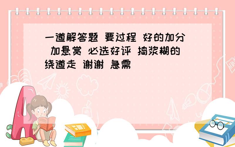 一道解答题 要过程 好的加分 加悬赏 必选好评 捣浆糊的绕道走 谢谢 急需