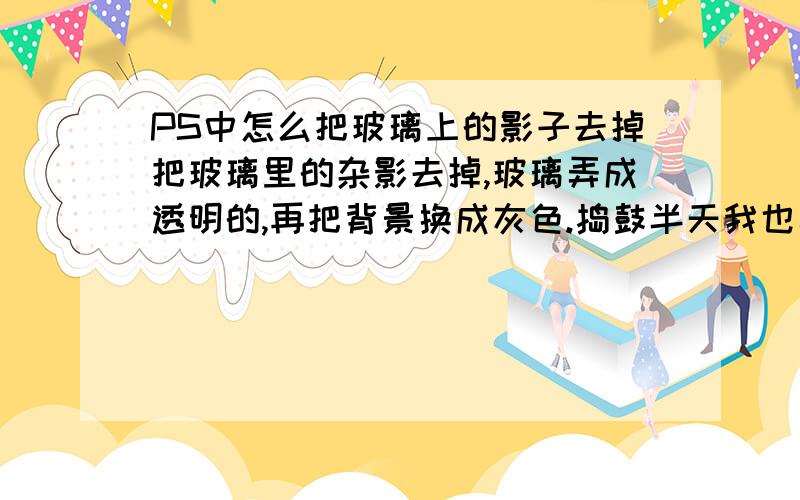 PS中怎么把玻璃上的影子去掉把玻璃里的杂影去掉,玻璃弄成透明的,再把背景换成灰色.捣鼓半天我也弄不好,