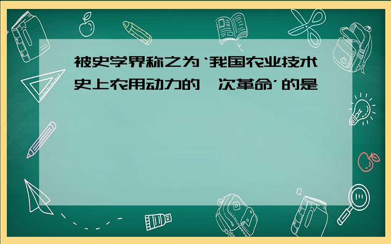 被史学界称之为‘我国农业技术史上农用动力的一次革命’的是