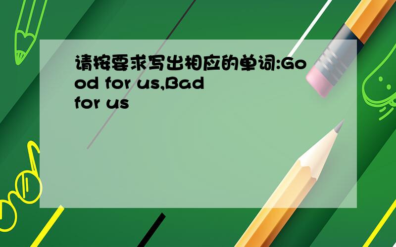 请按要求写出相应的单词:Good for us,Bad for us