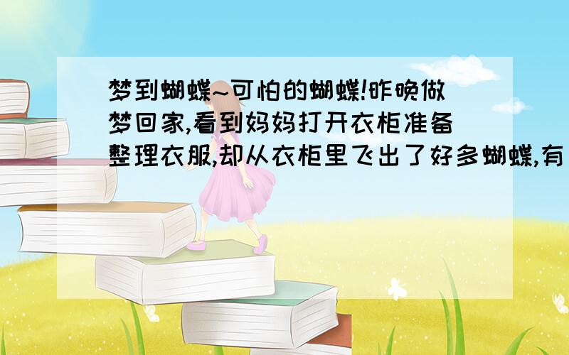 梦到蝴蝶~可怕的蝴蝶!昨晚做梦回家,看到妈妈打开衣柜准备整理衣服,却从衣柜里飞出了好多蝴蝶,有只蝴蝶看上去很凶残,这么说好奇怪,但是它有着蝴蝶的翅膀却是像蝎子一样的身躯,其他的