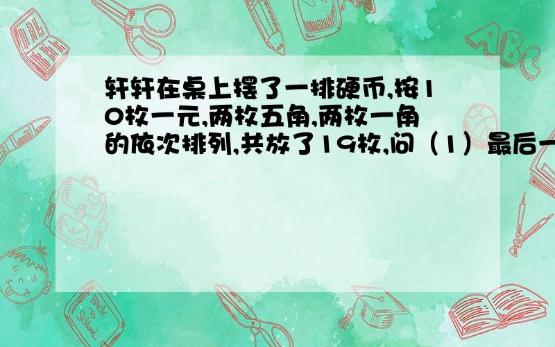 轩轩在桌上摆了一排硬币,按10枚一元,两枚五角,两枚一角的依次排列,共放了19枚,问（1）最后一枚硬币面